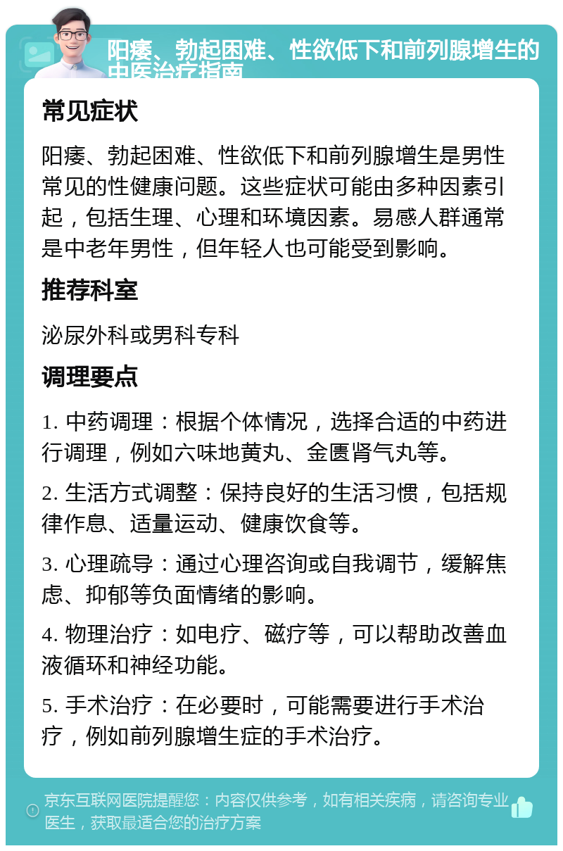 阳痿、勃起困难、性欲低下和前列腺增生的中医治疗指南 常见症状 阳痿、勃起困难、性欲低下和前列腺增生是男性常见的性健康问题。这些症状可能由多种因素引起，包括生理、心理和环境因素。易感人群通常是中老年男性，但年轻人也可能受到影响。 推荐科室 泌尿外科或男科专科 调理要点 1. 中药调理：根据个体情况，选择合适的中药进行调理，例如六味地黄丸、金匮肾气丸等。 2. 生活方式调整：保持良好的生活习惯，包括规律作息、适量运动、健康饮食等。 3. 心理疏导：通过心理咨询或自我调节，缓解焦虑、抑郁等负面情绪的影响。 4. 物理治疗：如电疗、磁疗等，可以帮助改善血液循环和神经功能。 5. 手术治疗：在必要时，可能需要进行手术治疗，例如前列腺增生症的手术治疗。