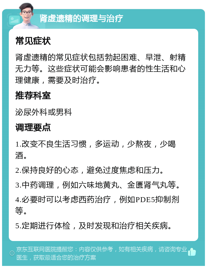 肾虚遗精的调理与治疗 常见症状 肾虚遗精的常见症状包括勃起困难、早泄、射精无力等。这些症状可能会影响患者的性生活和心理健康，需要及时治疗。 推荐科室 泌尿外科或男科 调理要点 1.改变不良生活习惯，多运动，少熬夜，少喝酒。 2.保持良好的心态，避免过度焦虑和压力。 3.中药调理，例如六味地黄丸、金匮肾气丸等。 4.必要时可以考虑西药治疗，例如PDE5抑制剂等。 5.定期进行体检，及时发现和治疗相关疾病。