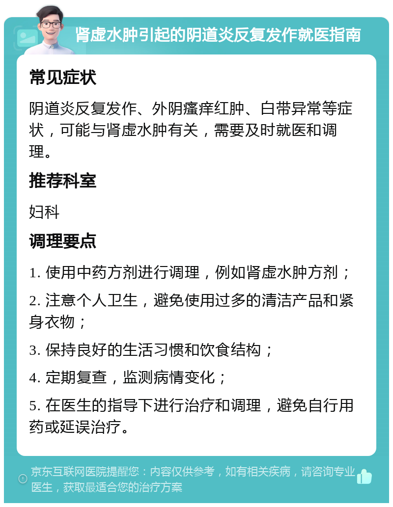 肾虚水肿引起的阴道炎反复发作就医指南 常见症状 阴道炎反复发作、外阴瘙痒红肿、白带异常等症状，可能与肾虚水肿有关，需要及时就医和调理。 推荐科室 妇科 调理要点 1. 使用中药方剂进行调理，例如肾虚水肿方剂； 2. 注意个人卫生，避免使用过多的清洁产品和紧身衣物； 3. 保持良好的生活习惯和饮食结构； 4. 定期复查，监测病情变化； 5. 在医生的指导下进行治疗和调理，避免自行用药或延误治疗。