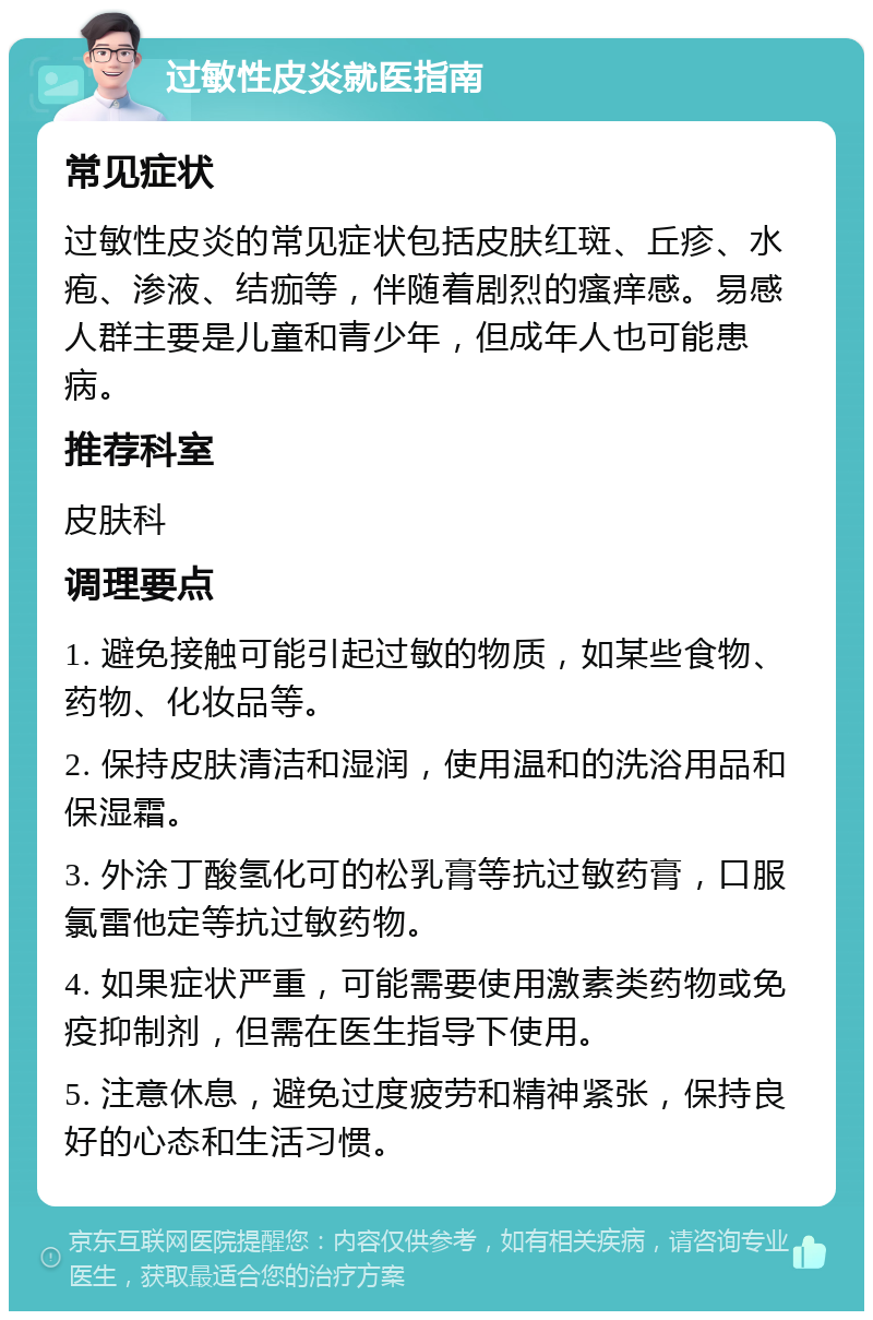 过敏性皮炎就医指南 常见症状 过敏性皮炎的常见症状包括皮肤红斑、丘疹、水疱、渗液、结痂等，伴随着剧烈的瘙痒感。易感人群主要是儿童和青少年，但成年人也可能患病。 推荐科室 皮肤科 调理要点 1. 避免接触可能引起过敏的物质，如某些食物、药物、化妆品等。 2. 保持皮肤清洁和湿润，使用温和的洗浴用品和保湿霜。 3. 外涂丁酸氢化可的松乳膏等抗过敏药膏，口服氯雷他定等抗过敏药物。 4. 如果症状严重，可能需要使用激素类药物或免疫抑制剂，但需在医生指导下使用。 5. 注意休息，避免过度疲劳和精神紧张，保持良好的心态和生活习惯。