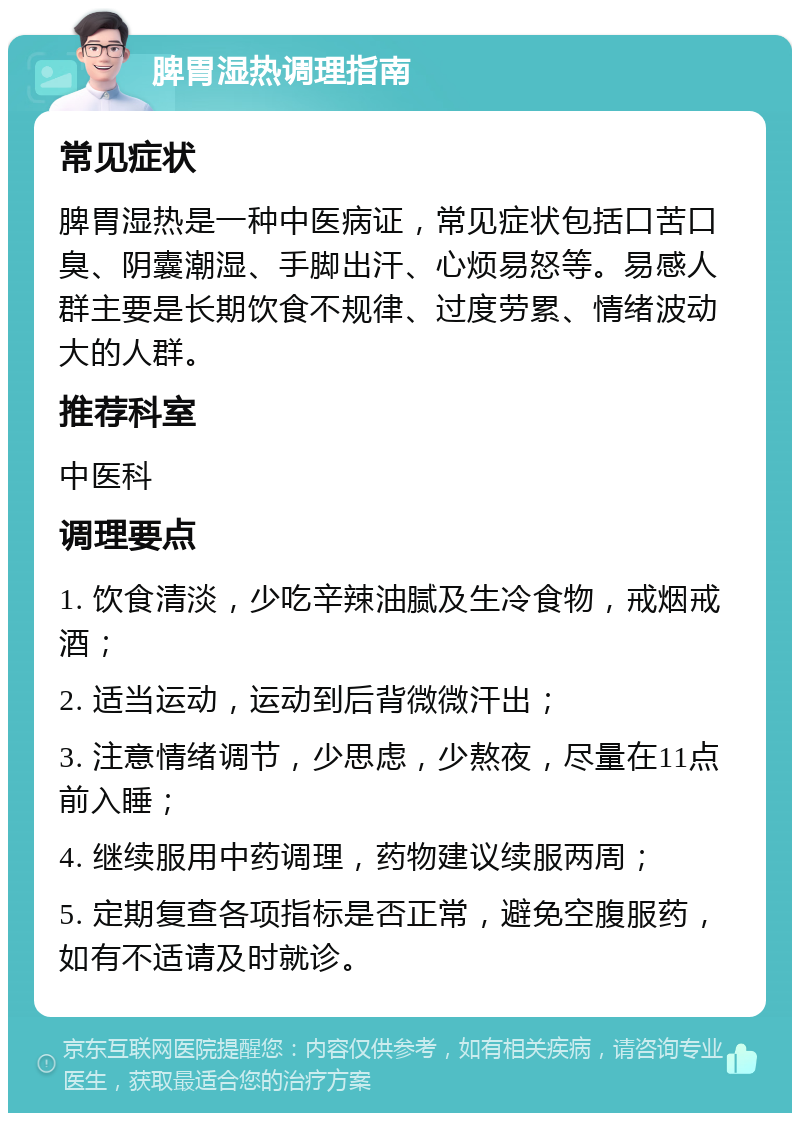 脾胃湿热调理指南 常见症状 脾胃湿热是一种中医病证，常见症状包括口苦口臭、阴囊潮湿、手脚出汗、心烦易怒等。易感人群主要是长期饮食不规律、过度劳累、情绪波动大的人群。 推荐科室 中医科 调理要点 1. 饮食清淡，少吃辛辣油腻及生冷食物，戒烟戒酒； 2. 适当运动，运动到后背微微汗出； 3. 注意情绪调节，少思虑，少熬夜，尽量在11点前入睡； 4. 继续服用中药调理，药物建议续服两周； 5. 定期复查各项指标是否正常，避免空腹服药，如有不适请及时就诊。