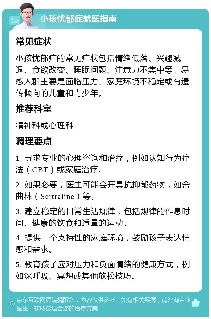 小孩忧郁症就医指南 常见症状 小孩忧郁症的常见症状包括情绪低落、兴趣减退、食欲改变、睡眠问题、注意力不集中等。易感人群主要是面临压力、家庭环境不稳定或有遗传倾向的儿童和青少年。 推荐科室 精神科或心理科 调理要点 1. 寻求专业的心理咨询和治疗，例如认知行为疗法（CBT）或家庭治疗。 2. 如果必要，医生可能会开具抗抑郁药物，如舍曲林（Sertraline）等。 3. 建立稳定的日常生活规律，包括规律的作息时间、健康的饮食和适量的运动。 4. 提供一个支持性的家庭环境，鼓励孩子表达情感和需求。 5. 教育孩子应对压力和负面情绪的健康方式，例如深呼吸、冥想或其他放松技巧。