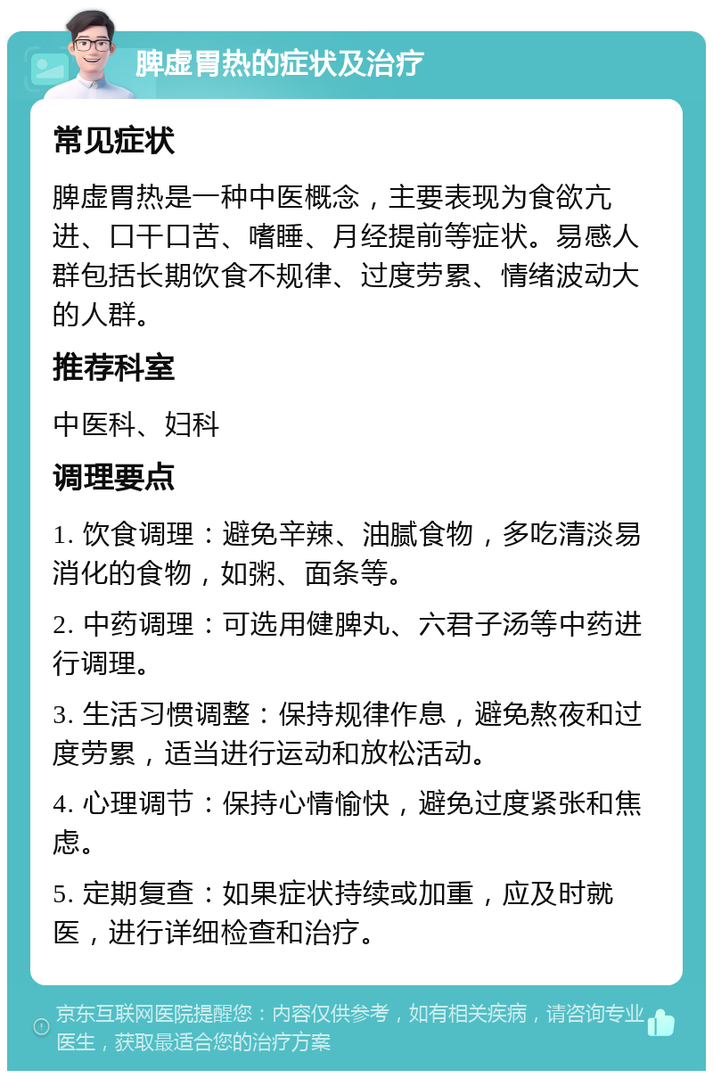 脾虚胃热的症状及治疗 常见症状 脾虚胃热是一种中医概念，主要表现为食欲亢进、口干口苦、嗜睡、月经提前等症状。易感人群包括长期饮食不规律、过度劳累、情绪波动大的人群。 推荐科室 中医科、妇科 调理要点 1. 饮食调理：避免辛辣、油腻食物，多吃清淡易消化的食物，如粥、面条等。 2. 中药调理：可选用健脾丸、六君子汤等中药进行调理。 3. 生活习惯调整：保持规律作息，避免熬夜和过度劳累，适当进行运动和放松活动。 4. 心理调节：保持心情愉快，避免过度紧张和焦虑。 5. 定期复查：如果症状持续或加重，应及时就医，进行详细检查和治疗。