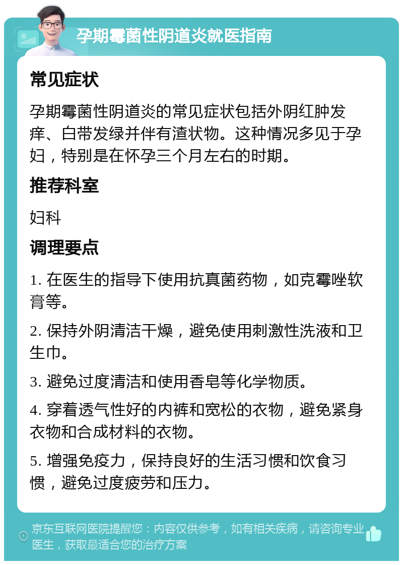 孕期霉菌性阴道炎就医指南 常见症状 孕期霉菌性阴道炎的常见症状包括外阴红肿发痒、白带发绿并伴有渣状物。这种情况多见于孕妇，特别是在怀孕三个月左右的时期。 推荐科室 妇科 调理要点 1. 在医生的指导下使用抗真菌药物，如克霉唑软膏等。 2. 保持外阴清洁干燥，避免使用刺激性洗液和卫生巾。 3. 避免过度清洁和使用香皂等化学物质。 4. 穿着透气性好的内裤和宽松的衣物，避免紧身衣物和合成材料的衣物。 5. 增强免疫力，保持良好的生活习惯和饮食习惯，避免过度疲劳和压力。