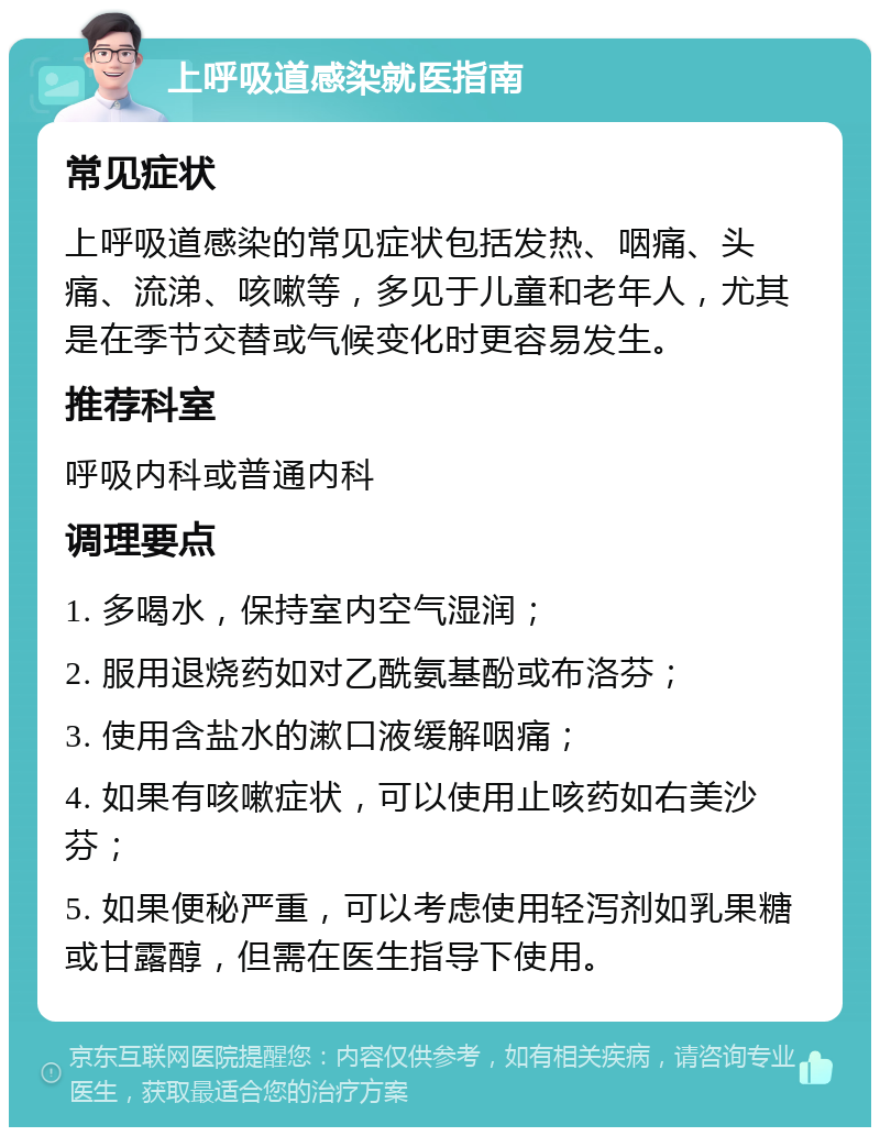 上呼吸道感染就医指南 常见症状 上呼吸道感染的常见症状包括发热、咽痛、头痛、流涕、咳嗽等，多见于儿童和老年人，尤其是在季节交替或气候变化时更容易发生。 推荐科室 呼吸内科或普通内科 调理要点 1. 多喝水，保持室内空气湿润； 2. 服用退烧药如对乙酰氨基酚或布洛芬； 3. 使用含盐水的漱口液缓解咽痛； 4. 如果有咳嗽症状，可以使用止咳药如右美沙芬； 5. 如果便秘严重，可以考虑使用轻泻剂如乳果糖或甘露醇，但需在医生指导下使用。