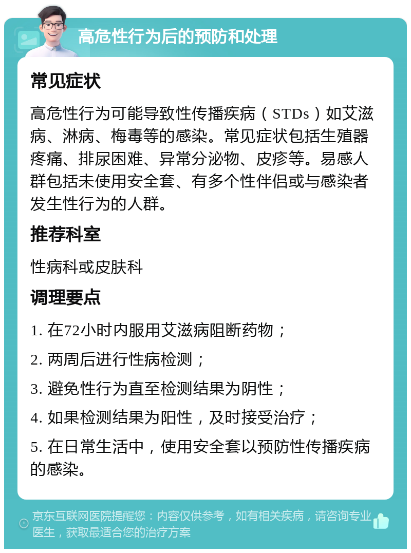 高危性行为后的预防和处理 常见症状 高危性行为可能导致性传播疾病（STDs）如艾滋病、淋病、梅毒等的感染。常见症状包括生殖器疼痛、排尿困难、异常分泌物、皮疹等。易感人群包括未使用安全套、有多个性伴侣或与感染者发生性行为的人群。 推荐科室 性病科或皮肤科 调理要点 1. 在72小时内服用艾滋病阻断药物； 2. 两周后进行性病检测； 3. 避免性行为直至检测结果为阴性； 4. 如果检测结果为阳性，及时接受治疗； 5. 在日常生活中，使用安全套以预防性传播疾病的感染。