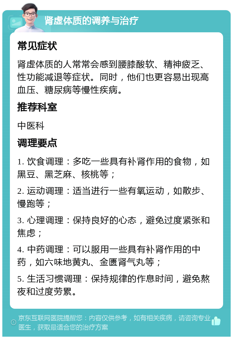 肾虚体质的调养与治疗 常见症状 肾虚体质的人常常会感到腰膝酸软、精神疲乏、性功能减退等症状。同时，他们也更容易出现高血压、糖尿病等慢性疾病。 推荐科室 中医科 调理要点 1. 饮食调理：多吃一些具有补肾作用的食物，如黑豆、黑芝麻、核桃等； 2. 运动调理：适当进行一些有氧运动，如散步、慢跑等； 3. 心理调理：保持良好的心态，避免过度紧张和焦虑； 4. 中药调理：可以服用一些具有补肾作用的中药，如六味地黄丸、金匮肾气丸等； 5. 生活习惯调理：保持规律的作息时间，避免熬夜和过度劳累。