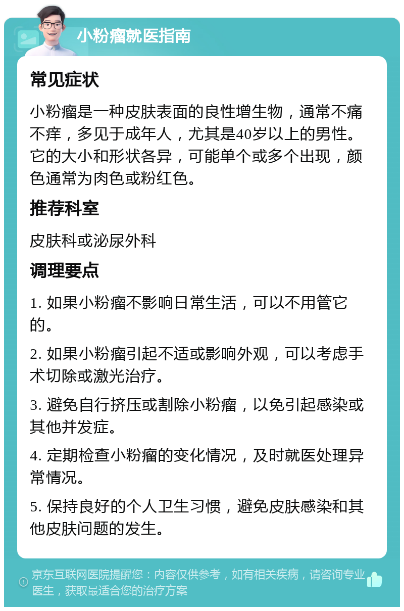 小粉瘤就医指南 常见症状 小粉瘤是一种皮肤表面的良性增生物，通常不痛不痒，多见于成年人，尤其是40岁以上的男性。它的大小和形状各异，可能单个或多个出现，颜色通常为肉色或粉红色。 推荐科室 皮肤科或泌尿外科 调理要点 1. 如果小粉瘤不影响日常生活，可以不用管它的。 2. 如果小粉瘤引起不适或影响外观，可以考虑手术切除或激光治疗。 3. 避免自行挤压或割除小粉瘤，以免引起感染或其他并发症。 4. 定期检查小粉瘤的变化情况，及时就医处理异常情况。 5. 保持良好的个人卫生习惯，避免皮肤感染和其他皮肤问题的发生。