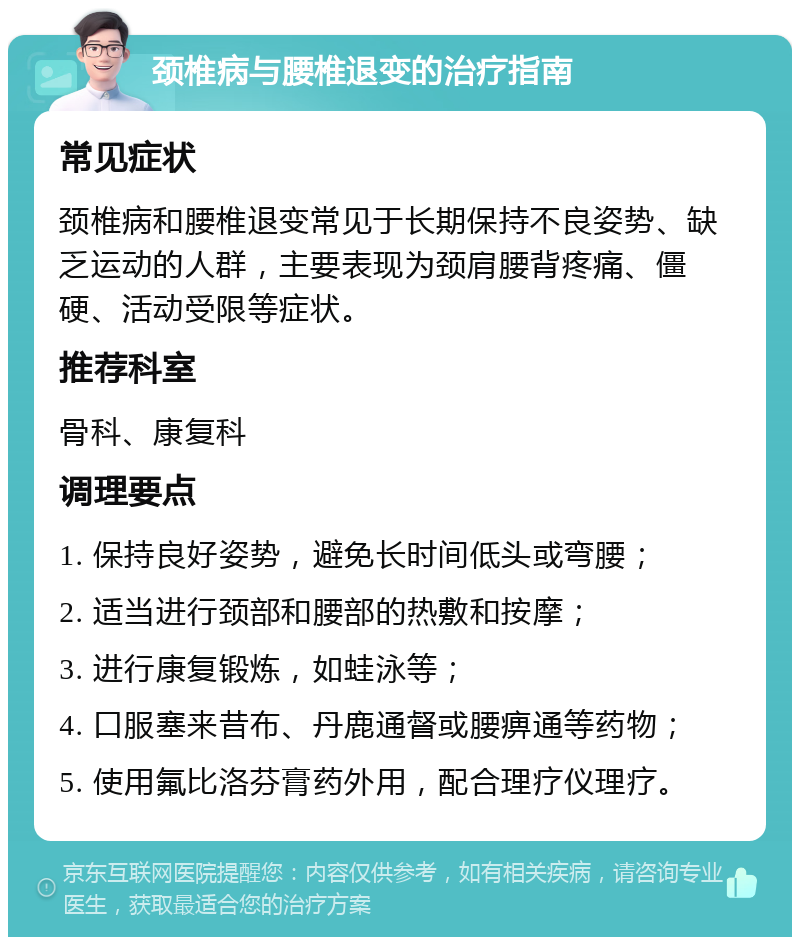 颈椎病与腰椎退变的治疗指南 常见症状 颈椎病和腰椎退变常见于长期保持不良姿势、缺乏运动的人群，主要表现为颈肩腰背疼痛、僵硬、活动受限等症状。 推荐科室 骨科、康复科 调理要点 1. 保持良好姿势，避免长时间低头或弯腰； 2. 适当进行颈部和腰部的热敷和按摩； 3. 进行康复锻炼，如蛙泳等； 4. 口服塞来昔布、丹鹿通督或腰痹通等药物； 5. 使用氟比洛芬膏药外用，配合理疗仪理疗。