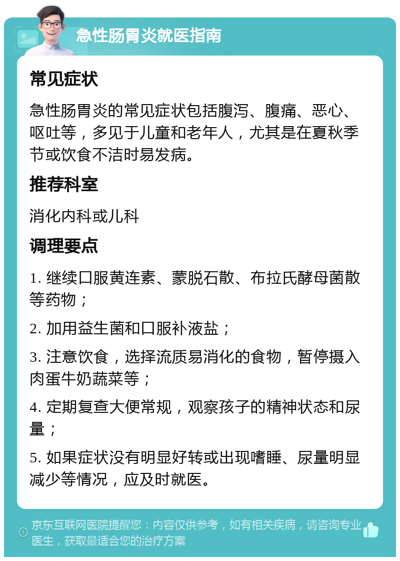 急性肠胃炎就医指南 常见症状 急性肠胃炎的常见症状包括腹泻、腹痛、恶心、呕吐等，多见于儿童和老年人，尤其是在夏秋季节或饮食不洁时易发病。 推荐科室 消化内科或儿科 调理要点 1. 继续口服黄连素、蒙脱石散、布拉氏酵母菌散等药物； 2. 加用益生菌和口服补液盐； 3. 注意饮食，选择流质易消化的食物，暂停摄入肉蛋牛奶蔬菜等； 4. 定期复查大便常规，观察孩子的精神状态和尿量； 5. 如果症状没有明显好转或出现嗜睡、尿量明显减少等情况，应及时就医。