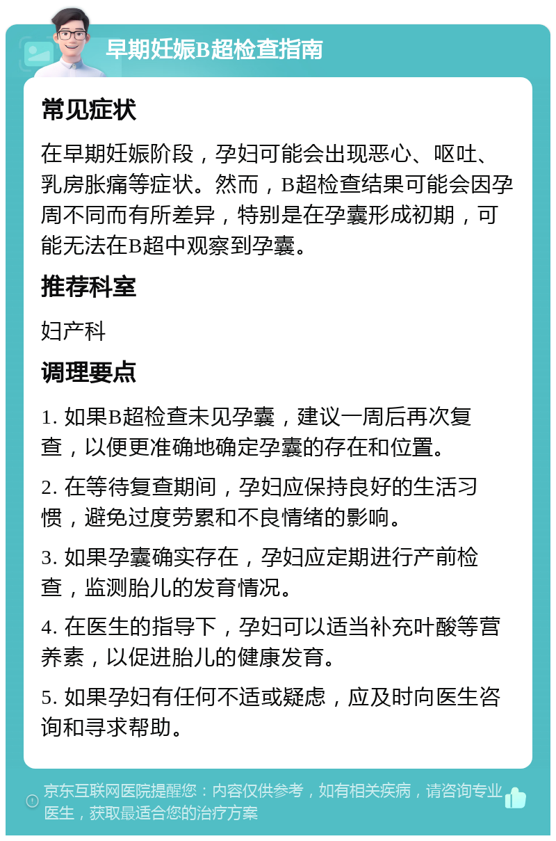 早期妊娠B超检查指南 常见症状 在早期妊娠阶段，孕妇可能会出现恶心、呕吐、乳房胀痛等症状。然而，B超检查结果可能会因孕周不同而有所差异，特别是在孕囊形成初期，可能无法在B超中观察到孕囊。 推荐科室 妇产科 调理要点 1. 如果B超检查未见孕囊，建议一周后再次复查，以便更准确地确定孕囊的存在和位置。 2. 在等待复查期间，孕妇应保持良好的生活习惯，避免过度劳累和不良情绪的影响。 3. 如果孕囊确实存在，孕妇应定期进行产前检查，监测胎儿的发育情况。 4. 在医生的指导下，孕妇可以适当补充叶酸等营养素，以促进胎儿的健康发育。 5. 如果孕妇有任何不适或疑虑，应及时向医生咨询和寻求帮助。