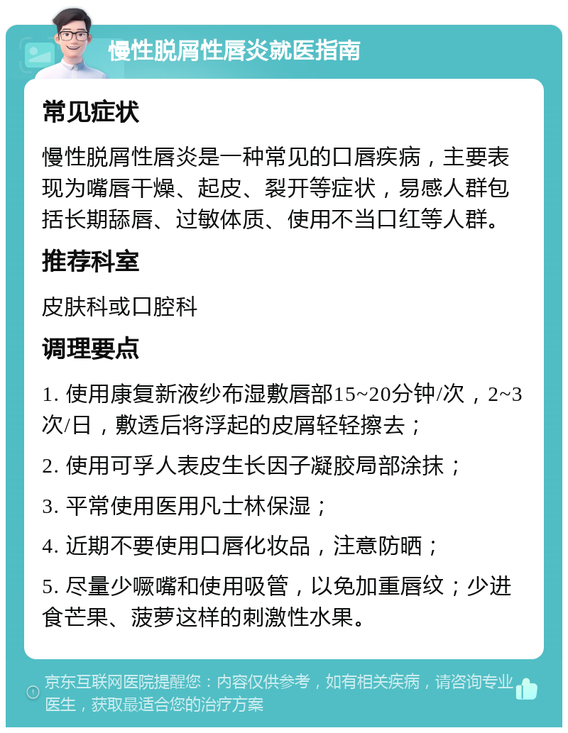 慢性脱屑性唇炎就医指南 常见症状 慢性脱屑性唇炎是一种常见的口唇疾病，主要表现为嘴唇干燥、起皮、裂开等症状，易感人群包括长期舔唇、过敏体质、使用不当口红等人群。 推荐科室 皮肤科或口腔科 调理要点 1. 使用康复新液纱布湿敷唇部15~20分钟/次，2~3次/日，敷透后将浮起的皮屑轻轻擦去； 2. 使用可孚人表皮生长因子凝胶局部涂抹； 3. 平常使用医用凡士林保湿； 4. 近期不要使用口唇化妆品，注意防晒； 5. 尽量少噘嘴和使用吸管，以免加重唇纹；少进食芒果、菠萝这样的刺激性水果。