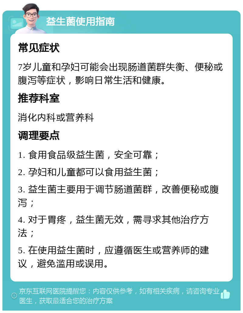 益生菌使用指南 常见症状 7岁儿童和孕妇可能会出现肠道菌群失衡、便秘或腹泻等症状，影响日常生活和健康。 推荐科室 消化内科或营养科 调理要点 1. 食用食品级益生菌，安全可靠； 2. 孕妇和儿童都可以食用益生菌； 3. 益生菌主要用于调节肠道菌群，改善便秘或腹泻； 4. 对于胃疼，益生菌无效，需寻求其他治疗方法； 5. 在使用益生菌时，应遵循医生或营养师的建议，避免滥用或误用。