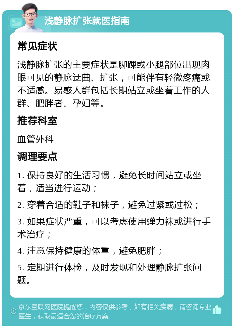 浅静脉扩张就医指南 常见症状 浅静脉扩张的主要症状是脚踝或小腿部位出现肉眼可见的静脉迂曲、扩张，可能伴有轻微疼痛或不适感。易感人群包括长期站立或坐着工作的人群、肥胖者、孕妇等。 推荐科室 血管外科 调理要点 1. 保持良好的生活习惯，避免长时间站立或坐着，适当进行运动； 2. 穿着合适的鞋子和袜子，避免过紧或过松； 3. 如果症状严重，可以考虑使用弹力袜或进行手术治疗； 4. 注意保持健康的体重，避免肥胖； 5. 定期进行体检，及时发现和处理静脉扩张问题。