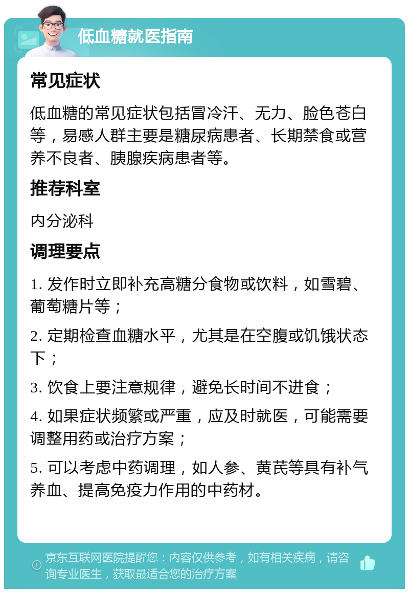 低血糖就医指南 常见症状 低血糖的常见症状包括冒冷汗、无力、脸色苍白等，易感人群主要是糖尿病患者、长期禁食或营养不良者、胰腺疾病患者等。 推荐科室 内分泌科 调理要点 1. 发作时立即补充高糖分食物或饮料，如雪碧、葡萄糖片等； 2. 定期检查血糖水平，尤其是在空腹或饥饿状态下； 3. 饮食上要注意规律，避免长时间不进食； 4. 如果症状频繁或严重，应及时就医，可能需要调整用药或治疗方案； 5. 可以考虑中药调理，如人参、黄芪等具有补气养血、提高免疫力作用的中药材。