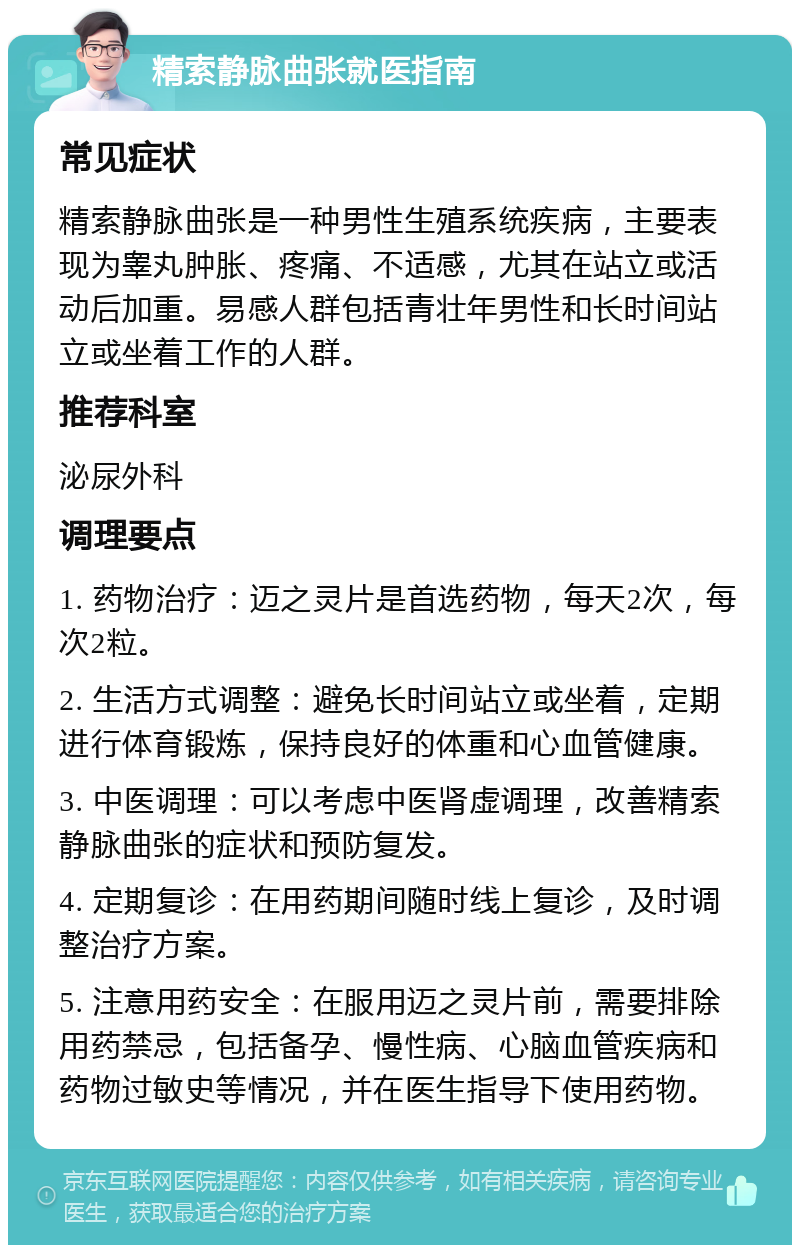 精索静脉曲张就医指南 常见症状 精索静脉曲张是一种男性生殖系统疾病，主要表现为睾丸肿胀、疼痛、不适感，尤其在站立或活动后加重。易感人群包括青壮年男性和长时间站立或坐着工作的人群。 推荐科室 泌尿外科 调理要点 1. 药物治疗：迈之灵片是首选药物，每天2次，每次2粒。 2. 生活方式调整：避免长时间站立或坐着，定期进行体育锻炼，保持良好的体重和心血管健康。 3. 中医调理：可以考虑中医肾虚调理，改善精索静脉曲张的症状和预防复发。 4. 定期复诊：在用药期间随时线上复诊，及时调整治疗方案。 5. 注意用药安全：在服用迈之灵片前，需要排除用药禁忌，包括备孕、慢性病、心脑血管疾病和药物过敏史等情况，并在医生指导下使用药物。