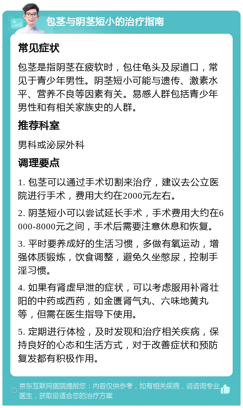 包茎与阴茎短小的治疗指南 常见症状 包茎是指阴茎在疲软时，包住龟头及尿道口，常见于青少年男性。阴茎短小可能与遗传、激素水平、营养不良等因素有关。易感人群包括青少年男性和有相关家族史的人群。 推荐科室 男科或泌尿外科 调理要点 1. 包茎可以通过手术切割来治疗，建议去公立医院进行手术，费用大约在2000元左右。 2. 阴茎短小可以尝试延长手术，手术费用大约在6000-8000元之间，手术后需要注意休息和恢复。 3. 平时要养成好的生活习惯，多做有氧运动，增强体质锻炼，饮食调整，避免久坐憋尿，控制手淫习惯。 4. 如果有肾虚早泄的症状，可以考虑服用补肾壮阳的中药或西药，如金匮肾气丸、六味地黄丸等，但需在医生指导下使用。 5. 定期进行体检，及时发现和治疗相关疾病，保持良好的心态和生活方式，对于改善症状和预防复发都有积极作用。