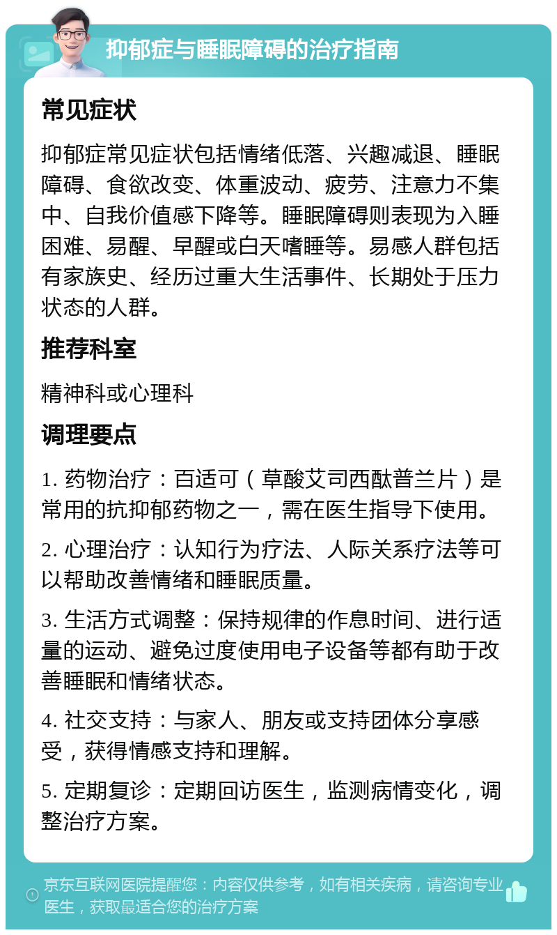 抑郁症与睡眠障碍的治疗指南 常见症状 抑郁症常见症状包括情绪低落、兴趣减退、睡眠障碍、食欲改变、体重波动、疲劳、注意力不集中、自我价值感下降等。睡眠障碍则表现为入睡困难、易醒、早醒或白天嗜睡等。易感人群包括有家族史、经历过重大生活事件、长期处于压力状态的人群。 推荐科室 精神科或心理科 调理要点 1. 药物治疗：百适可（草酸艾司西酞普兰片）是常用的抗抑郁药物之一，需在医生指导下使用。 2. 心理治疗：认知行为疗法、人际关系疗法等可以帮助改善情绪和睡眠质量。 3. 生活方式调整：保持规律的作息时间、进行适量的运动、避免过度使用电子设备等都有助于改善睡眠和情绪状态。 4. 社交支持：与家人、朋友或支持团体分享感受，获得情感支持和理解。 5. 定期复诊：定期回访医生，监测病情变化，调整治疗方案。