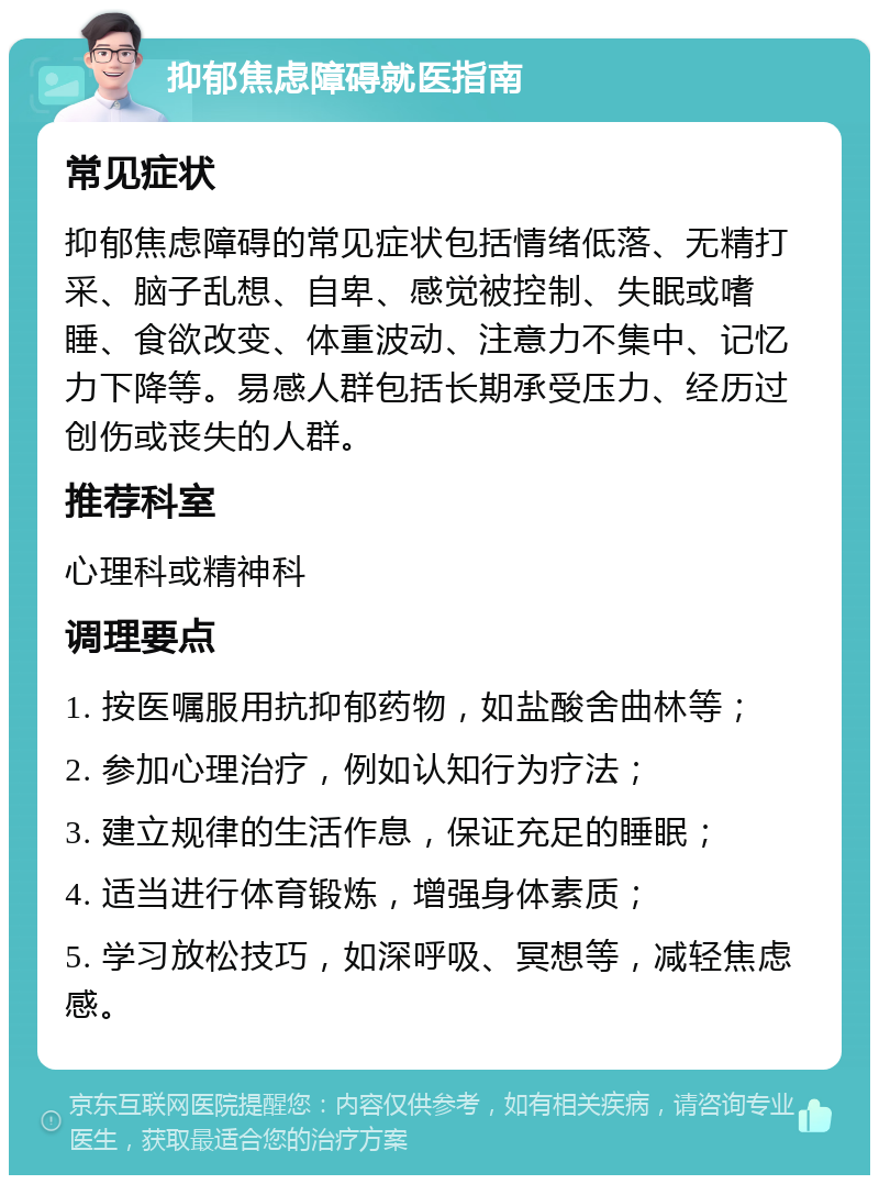 抑郁焦虑障碍就医指南 常见症状 抑郁焦虑障碍的常见症状包括情绪低落、无精打采、脑子乱想、自卑、感觉被控制、失眠或嗜睡、食欲改变、体重波动、注意力不集中、记忆力下降等。易感人群包括长期承受压力、经历过创伤或丧失的人群。 推荐科室 心理科或精神科 调理要点 1. 按医嘱服用抗抑郁药物，如盐酸舍曲林等； 2. 参加心理治疗，例如认知行为疗法； 3. 建立规律的生活作息，保证充足的睡眠； 4. 适当进行体育锻炼，增强身体素质； 5. 学习放松技巧，如深呼吸、冥想等，减轻焦虑感。