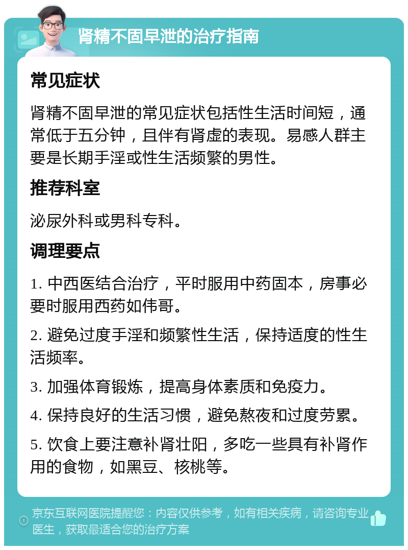 肾精不固早泄的治疗指南 常见症状 肾精不固早泄的常见症状包括性生活时间短，通常低于五分钟，且伴有肾虚的表现。易感人群主要是长期手淫或性生活频繁的男性。 推荐科室 泌尿外科或男科专科。 调理要点 1. 中西医结合治疗，平时服用中药固本，房事必要时服用西药如伟哥。 2. 避免过度手淫和频繁性生活，保持适度的性生活频率。 3. 加强体育锻炼，提高身体素质和免疫力。 4. 保持良好的生活习惯，避免熬夜和过度劳累。 5. 饮食上要注意补肾壮阳，多吃一些具有补肾作用的食物，如黑豆、核桃等。