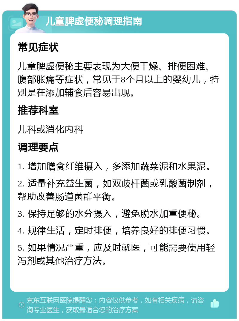 儿童脾虚便秘调理指南 常见症状 儿童脾虚便秘主要表现为大便干燥、排便困难、腹部胀痛等症状，常见于8个月以上的婴幼儿，特别是在添加辅食后容易出现。 推荐科室 儿科或消化内科 调理要点 1. 增加膳食纤维摄入，多添加蔬菜泥和水果泥。 2. 适量补充益生菌，如双歧杆菌或乳酸菌制剂，帮助改善肠道菌群平衡。 3. 保持足够的水分摄入，避免脱水加重便秘。 4. 规律生活，定时排便，培养良好的排便习惯。 5. 如果情况严重，应及时就医，可能需要使用轻泻剂或其他治疗方法。