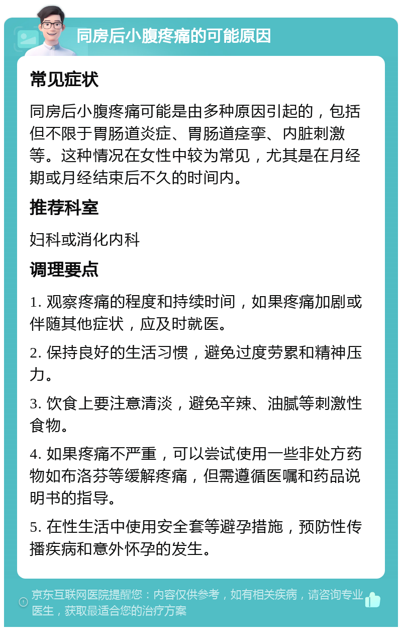 同房后小腹疼痛的可能原因 常见症状 同房后小腹疼痛可能是由多种原因引起的，包括但不限于胃肠道炎症、胃肠道痉挛、内脏刺激等。这种情况在女性中较为常见，尤其是在月经期或月经结束后不久的时间内。 推荐科室 妇科或消化内科 调理要点 1. 观察疼痛的程度和持续时间，如果疼痛加剧或伴随其他症状，应及时就医。 2. 保持良好的生活习惯，避免过度劳累和精神压力。 3. 饮食上要注意清淡，避免辛辣、油腻等刺激性食物。 4. 如果疼痛不严重，可以尝试使用一些非处方药物如布洛芬等缓解疼痛，但需遵循医嘱和药品说明书的指导。 5. 在性生活中使用安全套等避孕措施，预防性传播疾病和意外怀孕的发生。