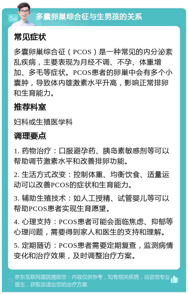 多囊卵巢综合征与生男孩的关系 常见症状 多囊卵巢综合征（PCOS）是一种常见的内分泌紊乱疾病，主要表现为月经不调、不孕、体重增加、多毛等症状。PCOS患者的卵巢中会有多个小囊肿，导致体内雄激素水平升高，影响正常排卵和生育能力。 推荐科室 妇科或生殖医学科 调理要点 1. 药物治疗：口服避孕药、胰岛素敏感剂等可以帮助调节激素水平和改善排卵功能。 2. 生活方式改变：控制体重、均衡饮食、适量运动可以改善PCOS的症状和生育能力。 3. 辅助生殖技术：如人工授精、试管婴儿等可以帮助PCOS患者实现生育愿望。 4. 心理支持：PCOS患者可能会面临焦虑、抑郁等心理问题，需要得到家人和医生的支持和理解。 5. 定期随访：PCOS患者需要定期复查，监测病情变化和治疗效果，及时调整治疗方案。