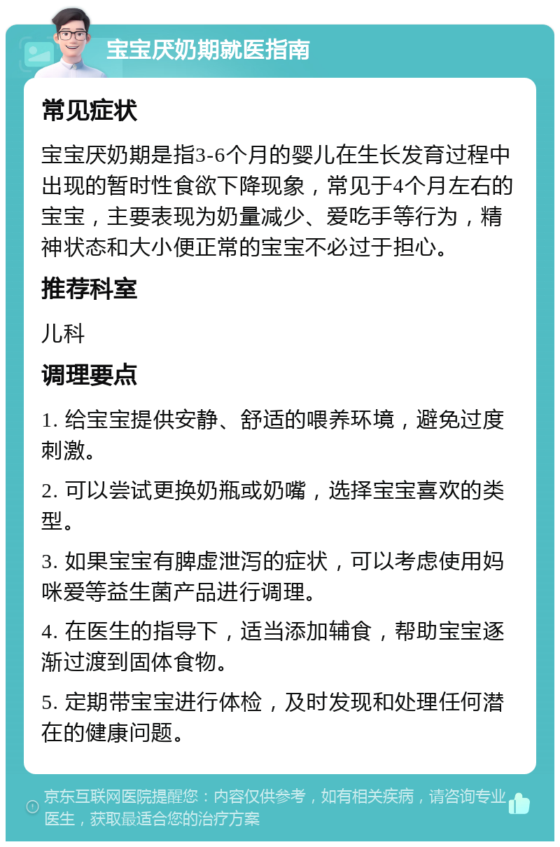 宝宝厌奶期就医指南 常见症状 宝宝厌奶期是指3-6个月的婴儿在生长发育过程中出现的暂时性食欲下降现象，常见于4个月左右的宝宝，主要表现为奶量减少、爱吃手等行为，精神状态和大小便正常的宝宝不必过于担心。 推荐科室 儿科 调理要点 1. 给宝宝提供安静、舒适的喂养环境，避免过度刺激。 2. 可以尝试更换奶瓶或奶嘴，选择宝宝喜欢的类型。 3. 如果宝宝有脾虚泄泻的症状，可以考虑使用妈咪爱等益生菌产品进行调理。 4. 在医生的指导下，适当添加辅食，帮助宝宝逐渐过渡到固体食物。 5. 定期带宝宝进行体检，及时发现和处理任何潜在的健康问题。