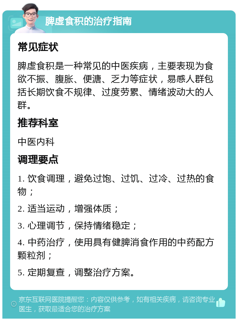 脾虚食积的治疗指南 常见症状 脾虚食积是一种常见的中医疾病，主要表现为食欲不振、腹胀、便溏、乏力等症状，易感人群包括长期饮食不规律、过度劳累、情绪波动大的人群。 推荐科室 中医内科 调理要点 1. 饮食调理，避免过饱、过饥、过冷、过热的食物； 2. 适当运动，增强体质； 3. 心理调节，保持情绪稳定； 4. 中药治疗，使用具有健脾消食作用的中药配方颗粒剂； 5. 定期复查，调整治疗方案。