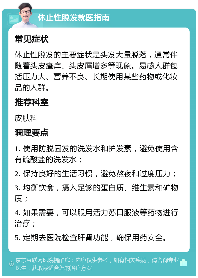 休止性脱发就医指南 常见症状 休止性脱发的主要症状是头发大量脱落，通常伴随着头皮瘙痒、头皮屑增多等现象。易感人群包括压力大、营养不良、长期使用某些药物或化妆品的人群。 推荐科室 皮肤科 调理要点 1. 使用防脱固发的洗发水和护发素，避免使用含有硫酸盐的洗发水； 2. 保持良好的生活习惯，避免熬夜和过度压力； 3. 均衡饮食，摄入足够的蛋白质、维生素和矿物质； 4. 如果需要，可以服用活力苏口服液等药物进行治疗； 5. 定期去医院检查肝肾功能，确保用药安全。