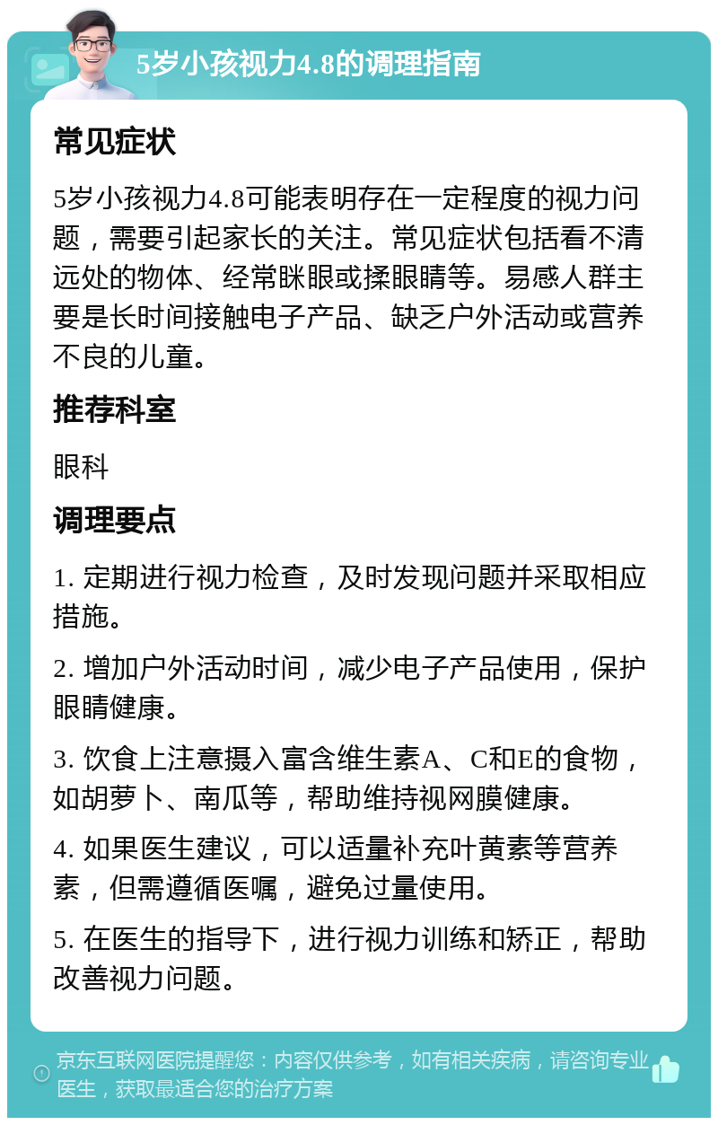 5岁小孩视力4.8的调理指南 常见症状 5岁小孩视力4.8可能表明存在一定程度的视力问题，需要引起家长的关注。常见症状包括看不清远处的物体、经常眯眼或揉眼睛等。易感人群主要是长时间接触电子产品、缺乏户外活动或营养不良的儿童。 推荐科室 眼科 调理要点 1. 定期进行视力检查，及时发现问题并采取相应措施。 2. 增加户外活动时间，减少电子产品使用，保护眼睛健康。 3. 饮食上注意摄入富含维生素A、C和E的食物，如胡萝卜、南瓜等，帮助维持视网膜健康。 4. 如果医生建议，可以适量补充叶黄素等营养素，但需遵循医嘱，避免过量使用。 5. 在医生的指导下，进行视力训练和矫正，帮助改善视力问题。