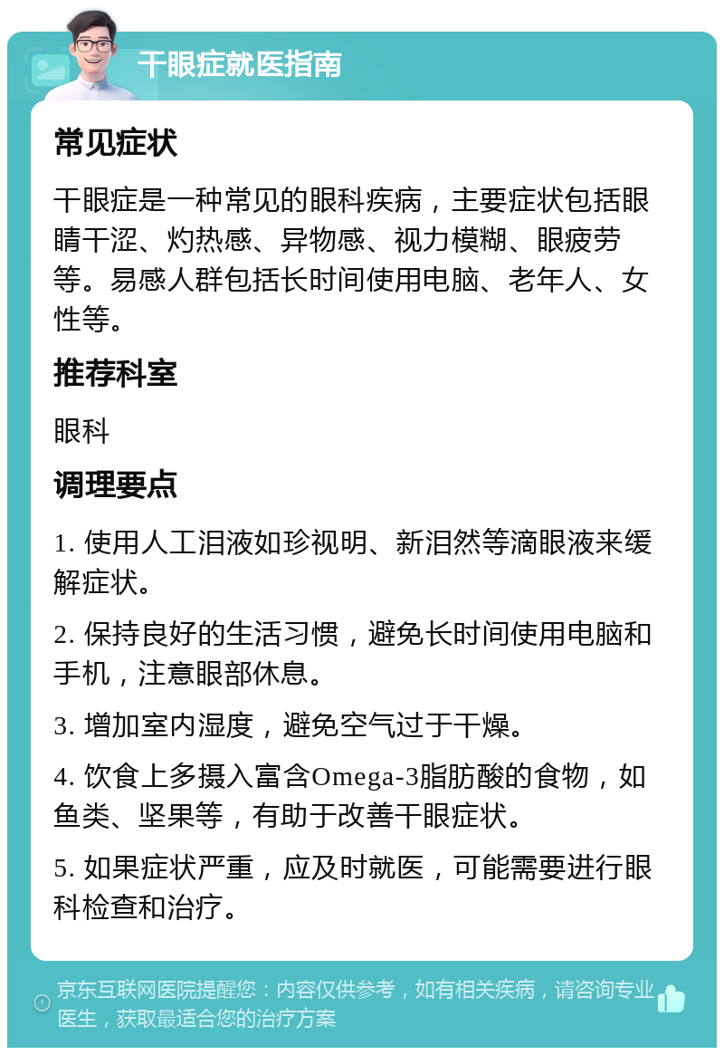 干眼症就医指南 常见症状 干眼症是一种常见的眼科疾病，主要症状包括眼睛干涩、灼热感、异物感、视力模糊、眼疲劳等。易感人群包括长时间使用电脑、老年人、女性等。 推荐科室 眼科 调理要点 1. 使用人工泪液如珍视明、新泪然等滴眼液来缓解症状。 2. 保持良好的生活习惯，避免长时间使用电脑和手机，注意眼部休息。 3. 增加室内湿度，避免空气过于干燥。 4. 饮食上多摄入富含Omega-3脂肪酸的食物，如鱼类、坚果等，有助于改善干眼症状。 5. 如果症状严重，应及时就医，可能需要进行眼科检查和治疗。