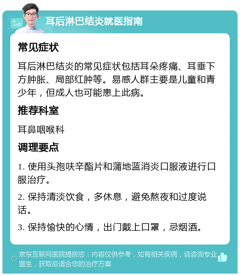 耳后淋巴结炎就医指南 常见症状 耳后淋巴结炎的常见症状包括耳朵疼痛、耳垂下方肿胀、局部红肿等。易感人群主要是儿童和青少年，但成人也可能患上此病。 推荐科室 耳鼻咽喉科 调理要点 1. 使用头孢呋辛酯片和蒲地蓝消炎口服液进行口服治疗。 2. 保持清淡饮食，多休息，避免熬夜和过度说话。 3. 保持愉快的心情，出门戴上口罩，忌烟酒。