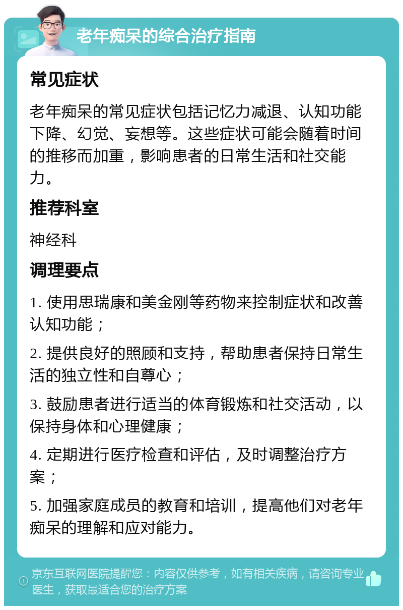 老年痴呆的综合治疗指南 常见症状 老年痴呆的常见症状包括记忆力减退、认知功能下降、幻觉、妄想等。这些症状可能会随着时间的推移而加重，影响患者的日常生活和社交能力。 推荐科室 神经科 调理要点 1. 使用思瑞康和美金刚等药物来控制症状和改善认知功能； 2. 提供良好的照顾和支持，帮助患者保持日常生活的独立性和自尊心； 3. 鼓励患者进行适当的体育锻炼和社交活动，以保持身体和心理健康； 4. 定期进行医疗检查和评估，及时调整治疗方案； 5. 加强家庭成员的教育和培训，提高他们对老年痴呆的理解和应对能力。