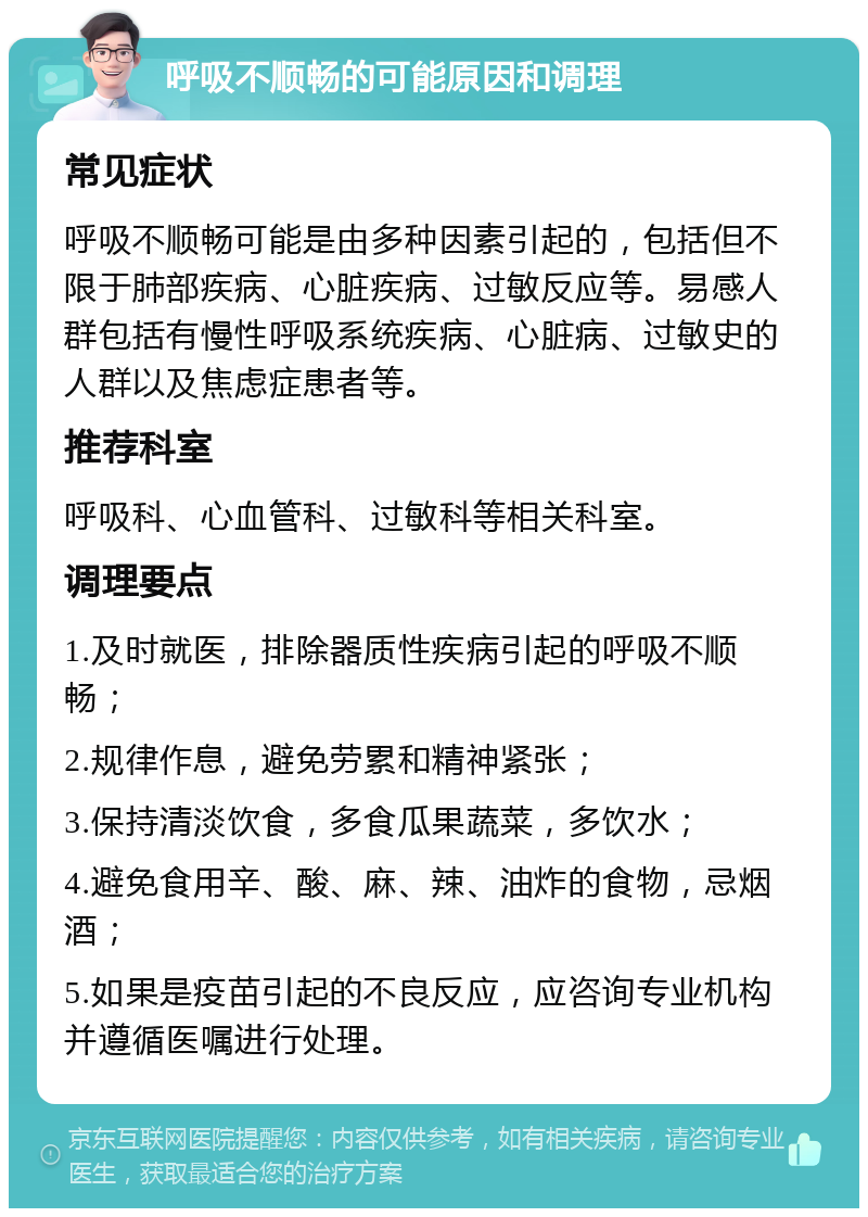 呼吸不顺畅的可能原因和调理 常见症状 呼吸不顺畅可能是由多种因素引起的，包括但不限于肺部疾病、心脏疾病、过敏反应等。易感人群包括有慢性呼吸系统疾病、心脏病、过敏史的人群以及焦虑症患者等。 推荐科室 呼吸科、心血管科、过敏科等相关科室。 调理要点 1.及时就医，排除器质性疾病引起的呼吸不顺畅； 2.规律作息，避免劳累和精神紧张； 3.保持清淡饮食，多食瓜果蔬菜，多饮水； 4.避免食用辛、酸、麻、辣、油炸的食物，忌烟酒； 5.如果是疫苗引起的不良反应，应咨询专业机构并遵循医嘱进行处理。