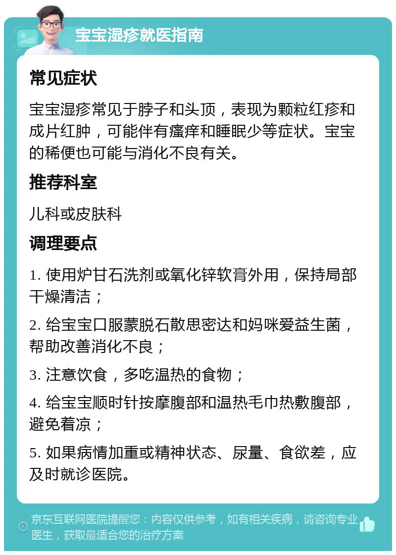 宝宝湿疹就医指南 常见症状 宝宝湿疹常见于脖子和头顶，表现为颗粒红疹和成片红肿，可能伴有瘙痒和睡眠少等症状。宝宝的稀便也可能与消化不良有关。 推荐科室 儿科或皮肤科 调理要点 1. 使用炉甘石洗剂或氧化锌软膏外用，保持局部干燥清洁； 2. 给宝宝口服蒙脱石散思密达和妈咪爱益生菌，帮助改善消化不良； 3. 注意饮食，多吃温热的食物； 4. 给宝宝顺时针按摩腹部和温热毛巾热敷腹部，避免着凉； 5. 如果病情加重或精神状态、尿量、食欲差，应及时就诊医院。