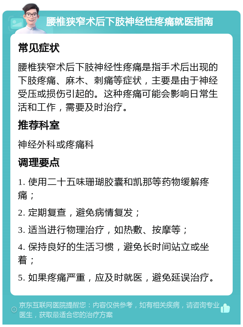 腰椎狭窄术后下肢神经性疼痛就医指南 常见症状 腰椎狭窄术后下肢神经性疼痛是指手术后出现的下肢疼痛、麻木、刺痛等症状，主要是由于神经受压或损伤引起的。这种疼痛可能会影响日常生活和工作，需要及时治疗。 推荐科室 神经外科或疼痛科 调理要点 1. 使用二十五味珊瑚胶囊和凯那等药物缓解疼痛； 2. 定期复查，避免病情复发； 3. 适当进行物理治疗，如热敷、按摩等； 4. 保持良好的生活习惯，避免长时间站立或坐着； 5. 如果疼痛严重，应及时就医，避免延误治疗。