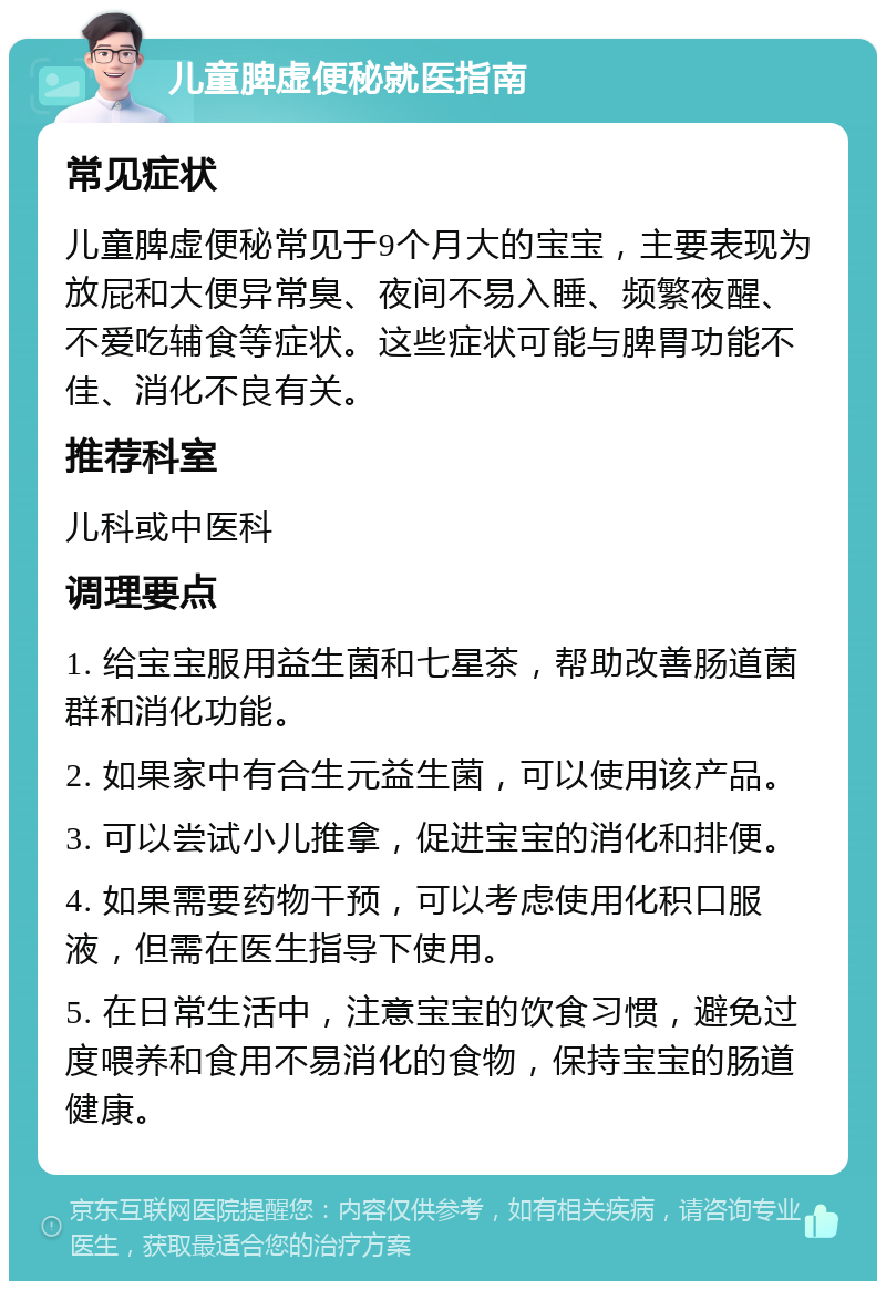 儿童脾虚便秘就医指南 常见症状 儿童脾虚便秘常见于9个月大的宝宝，主要表现为放屁和大便异常臭、夜间不易入睡、频繁夜醒、不爱吃辅食等症状。这些症状可能与脾胃功能不佳、消化不良有关。 推荐科室 儿科或中医科 调理要点 1. 给宝宝服用益生菌和七星茶，帮助改善肠道菌群和消化功能。 2. 如果家中有合生元益生菌，可以使用该产品。 3. 可以尝试小儿推拿，促进宝宝的消化和排便。 4. 如果需要药物干预，可以考虑使用化积口服液，但需在医生指导下使用。 5. 在日常生活中，注意宝宝的饮食习惯，避免过度喂养和食用不易消化的食物，保持宝宝的肠道健康。