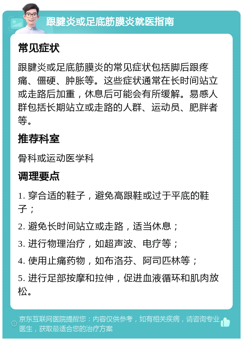 跟腱炎或足底筋膜炎就医指南 常见症状 跟腱炎或足底筋膜炎的常见症状包括脚后跟疼痛、僵硬、肿胀等。这些症状通常在长时间站立或走路后加重，休息后可能会有所缓解。易感人群包括长期站立或走路的人群、运动员、肥胖者等。 推荐科室 骨科或运动医学科 调理要点 1. 穿合适的鞋子，避免高跟鞋或过于平底的鞋子； 2. 避免长时间站立或走路，适当休息； 3. 进行物理治疗，如超声波、电疗等； 4. 使用止痛药物，如布洛芬、阿司匹林等； 5. 进行足部按摩和拉伸，促进血液循环和肌肉放松。