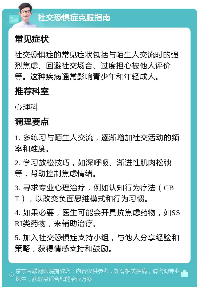 社交恐惧症克服指南 常见症状 社交恐惧症的常见症状包括与陌生人交流时的强烈焦虑、回避社交场合、过度担心被他人评价等。这种疾病通常影响青少年和年轻成人。 推荐科室 心理科 调理要点 1. 多练习与陌生人交流，逐渐增加社交活动的频率和难度。 2. 学习放松技巧，如深呼吸、渐进性肌肉松弛等，帮助控制焦虑情绪。 3. 寻求专业心理治疗，例如认知行为疗法（CBT），以改变负面思维模式和行为习惯。 4. 如果必要，医生可能会开具抗焦虑药物，如SSRI类药物，来辅助治疗。 5. 加入社交恐惧症支持小组，与他人分享经验和策略，获得情感支持和鼓励。