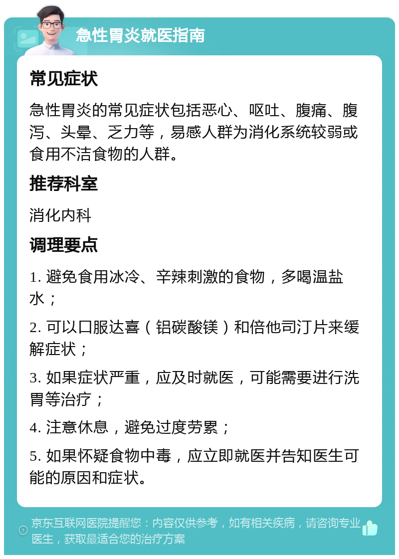 急性胃炎就医指南 常见症状 急性胃炎的常见症状包括恶心、呕吐、腹痛、腹泻、头晕、乏力等，易感人群为消化系统较弱或食用不洁食物的人群。 推荐科室 消化内科 调理要点 1. 避免食用冰冷、辛辣刺激的食物，多喝温盐水； 2. 可以口服达喜（铝碳酸镁）和倍他司汀片来缓解症状； 3. 如果症状严重，应及时就医，可能需要进行洗胃等治疗； 4. 注意休息，避免过度劳累； 5. 如果怀疑食物中毒，应立即就医并告知医生可能的原因和症状。