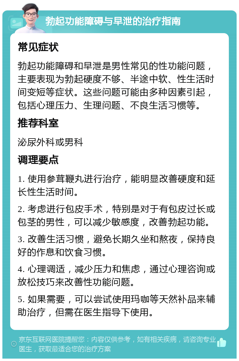 勃起功能障碍与早泄的治疗指南 常见症状 勃起功能障碍和早泄是男性常见的性功能问题，主要表现为勃起硬度不够、半途中软、性生活时间变短等症状。这些问题可能由多种因素引起，包括心理压力、生理问题、不良生活习惯等。 推荐科室 泌尿外科或男科 调理要点 1. 使用参茸鞭丸进行治疗，能明显改善硬度和延长性生活时间。 2. 考虑进行包皮手术，特别是对于有包皮过长或包茎的男性，可以减少敏感度，改善勃起功能。 3. 改善生活习惯，避免长期久坐和熬夜，保持良好的作息和饮食习惯。 4. 心理调适，减少压力和焦虑，通过心理咨询或放松技巧来改善性功能问题。 5. 如果需要，可以尝试使用玛咖等天然补品来辅助治疗，但需在医生指导下使用。