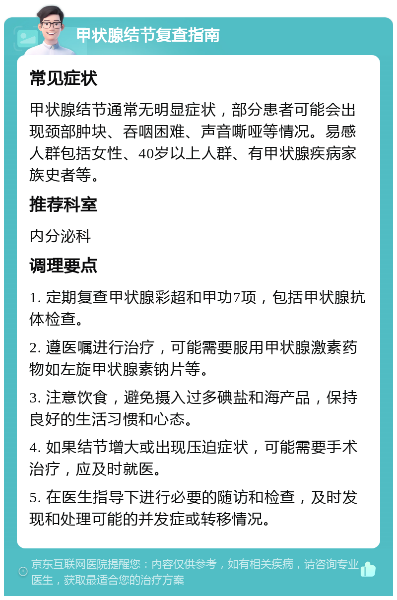 甲状腺结节复查指南 常见症状 甲状腺结节通常无明显症状，部分患者可能会出现颈部肿块、吞咽困难、声音嘶哑等情况。易感人群包括女性、40岁以上人群、有甲状腺疾病家族史者等。 推荐科室 内分泌科 调理要点 1. 定期复查甲状腺彩超和甲功7项，包括甲状腺抗体检查。 2. 遵医嘱进行治疗，可能需要服用甲状腺激素药物如左旋甲状腺素钠片等。 3. 注意饮食，避免摄入过多碘盐和海产品，保持良好的生活习惯和心态。 4. 如果结节增大或出现压迫症状，可能需要手术治疗，应及时就医。 5. 在医生指导下进行必要的随访和检查，及时发现和处理可能的并发症或转移情况。