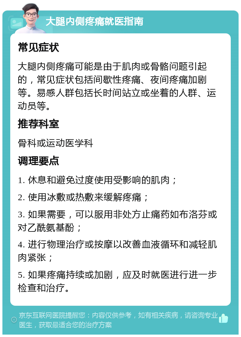 大腿内侧疼痛就医指南 常见症状 大腿内侧疼痛可能是由于肌肉或骨骼问题引起的，常见症状包括间歇性疼痛、夜间疼痛加剧等。易感人群包括长时间站立或坐着的人群、运动员等。 推荐科室 骨科或运动医学科 调理要点 1. 休息和避免过度使用受影响的肌肉； 2. 使用冰敷或热敷来缓解疼痛； 3. 如果需要，可以服用非处方止痛药如布洛芬或对乙酰氨基酚； 4. 进行物理治疗或按摩以改善血液循环和减轻肌肉紧张； 5. 如果疼痛持续或加剧，应及时就医进行进一步检查和治疗。