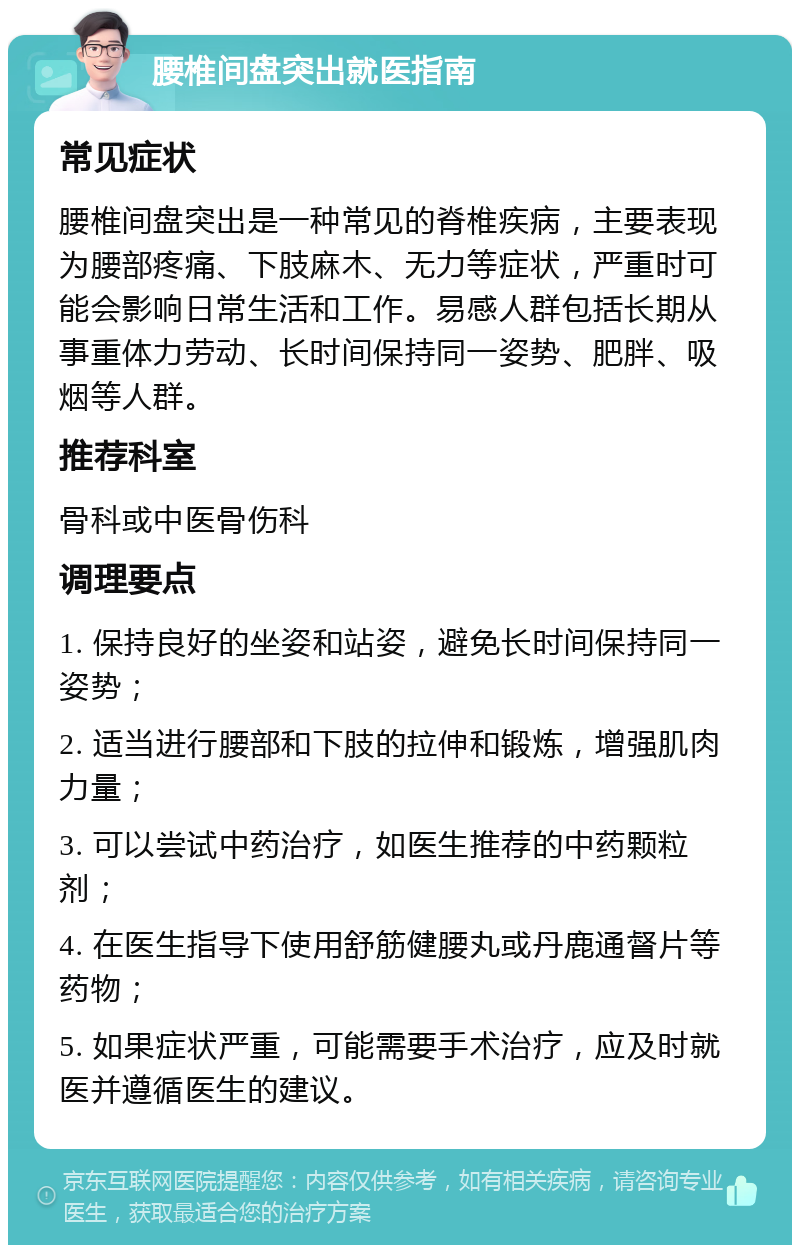 腰椎间盘突出就医指南 常见症状 腰椎间盘突出是一种常见的脊椎疾病，主要表现为腰部疼痛、下肢麻木、无力等症状，严重时可能会影响日常生活和工作。易感人群包括长期从事重体力劳动、长时间保持同一姿势、肥胖、吸烟等人群。 推荐科室 骨科或中医骨伤科 调理要点 1. 保持良好的坐姿和站姿，避免长时间保持同一姿势； 2. 适当进行腰部和下肢的拉伸和锻炼，增强肌肉力量； 3. 可以尝试中药治疗，如医生推荐的中药颗粒剂； 4. 在医生指导下使用舒筋健腰丸或丹鹿通督片等药物； 5. 如果症状严重，可能需要手术治疗，应及时就医并遵循医生的建议。