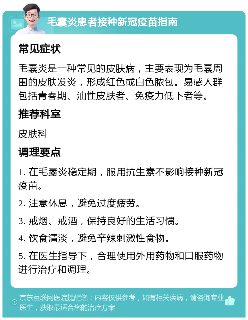 毛囊炎患者接种新冠疫苗指南 常见症状 毛囊炎是一种常见的皮肤病，主要表现为毛囊周围的皮肤发炎，形成红色或白色脓包。易感人群包括青春期、油性皮肤者、免疫力低下者等。 推荐科室 皮肤科 调理要点 1. 在毛囊炎稳定期，服用抗生素不影响接种新冠疫苗。 2. 注意休息，避免过度疲劳。 3. 戒烟、戒酒，保持良好的生活习惯。 4. 饮食清淡，避免辛辣刺激性食物。 5. 在医生指导下，合理使用外用药物和口服药物进行治疗和调理。