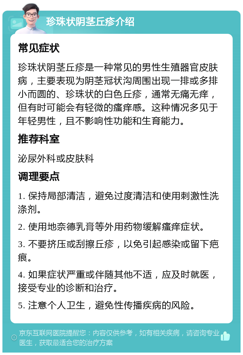 珍珠状阴茎丘疹介绍 常见症状 珍珠状阴茎丘疹是一种常见的男性生殖器官皮肤病，主要表现为阴茎冠状沟周围出现一排或多排小而圆的、珍珠状的白色丘疹，通常无痛无痒，但有时可能会有轻微的瘙痒感。这种情况多见于年轻男性，且不影响性功能和生育能力。 推荐科室 泌尿外科或皮肤科 调理要点 1. 保持局部清洁，避免过度清洁和使用刺激性洗涤剂。 2. 使用地奈德乳膏等外用药物缓解瘙痒症状。 3. 不要挤压或刮擦丘疹，以免引起感染或留下疤痕。 4. 如果症状严重或伴随其他不适，应及时就医，接受专业的诊断和治疗。 5. 注意个人卫生，避免性传播疾病的风险。