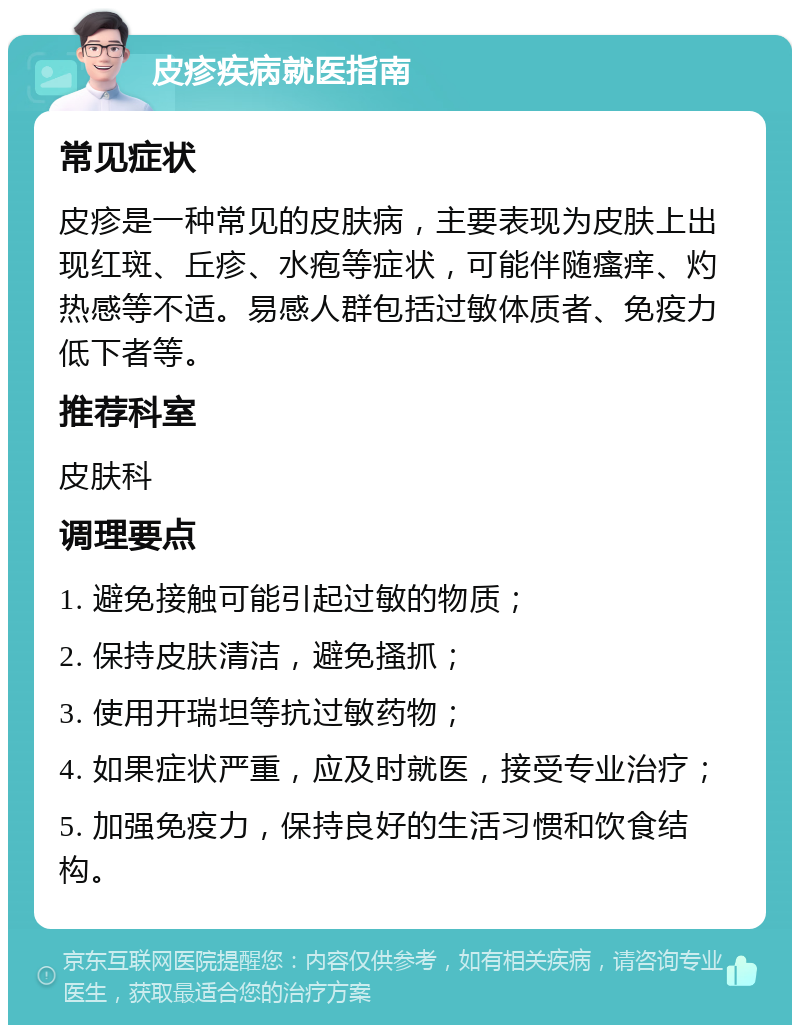 皮疹疾病就医指南 常见症状 皮疹是一种常见的皮肤病，主要表现为皮肤上出现红斑、丘疹、水疱等症状，可能伴随瘙痒、灼热感等不适。易感人群包括过敏体质者、免疫力低下者等。 推荐科室 皮肤科 调理要点 1. 避免接触可能引起过敏的物质； 2. 保持皮肤清洁，避免搔抓； 3. 使用开瑞坦等抗过敏药物； 4. 如果症状严重，应及时就医，接受专业治疗； 5. 加强免疫力，保持良好的生活习惯和饮食结构。