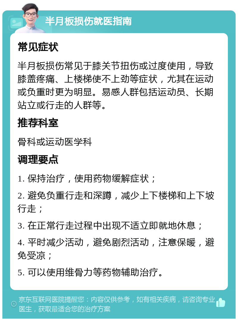 半月板损伤就医指南 常见症状 半月板损伤常见于膝关节扭伤或过度使用，导致膝盖疼痛、上楼梯使不上劲等症状，尤其在运动或负重时更为明显。易感人群包括运动员、长期站立或行走的人群等。 推荐科室 骨科或运动医学科 调理要点 1. 保持治疗，使用药物缓解症状； 2. 避免负重行走和深蹲，减少上下楼梯和上下坡行走； 3. 在正常行走过程中出现不适立即就地休息； 4. 平时减少活动，避免剧烈活动，注意保暖，避免受凉； 5. 可以使用维骨力等药物辅助治疗。