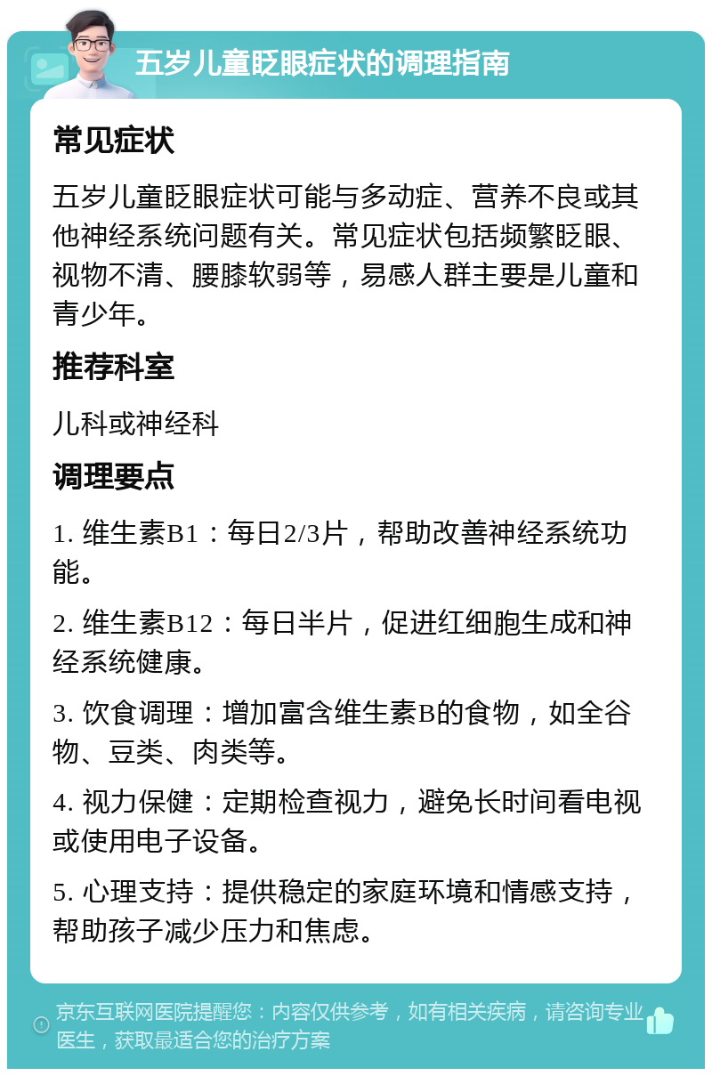 五岁儿童眨眼症状的调理指南 常见症状 五岁儿童眨眼症状可能与多动症、营养不良或其他神经系统问题有关。常见症状包括频繁眨眼、视物不清、腰膝软弱等，易感人群主要是儿童和青少年。 推荐科室 儿科或神经科 调理要点 1. 维生素B1：每日2/3片，帮助改善神经系统功能。 2. 维生素B12：每日半片，促进红细胞生成和神经系统健康。 3. 饮食调理：增加富含维生素B的食物，如全谷物、豆类、肉类等。 4. 视力保健：定期检查视力，避免长时间看电视或使用电子设备。 5. 心理支持：提供稳定的家庭环境和情感支持，帮助孩子减少压力和焦虑。